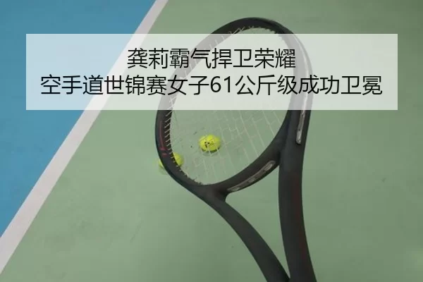 龚莉霸气捍卫荣耀 空手道世锦赛女子61公斤级成功卫冕（HTH）